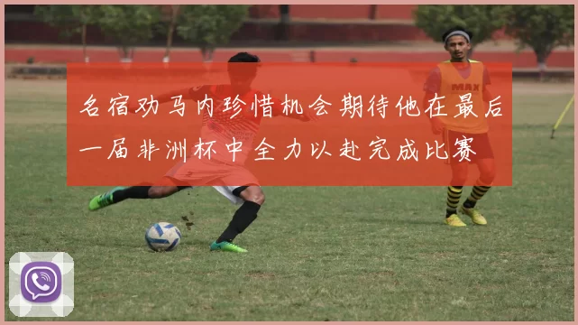 名宿劝马内珍惜机会期待他在最后一届非洲杯中全力以赴完成比赛