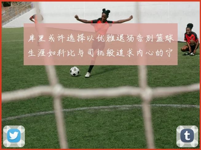 库里或许选择以优雅退场告别篮球生涯如科比与司机般追求内心的宁静