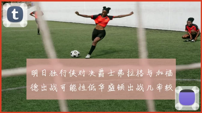 明日独行侠对决爵士弗拉格与加福德出战可能性低华盛顿出战几率较高