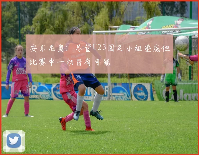 安东尼奥：尽管U23国足小组垫底但比赛中一切皆有可能