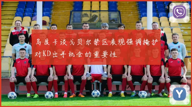 乌度卡谈戈贝尔禁区表现强调掩护对KD出手机会的重要性