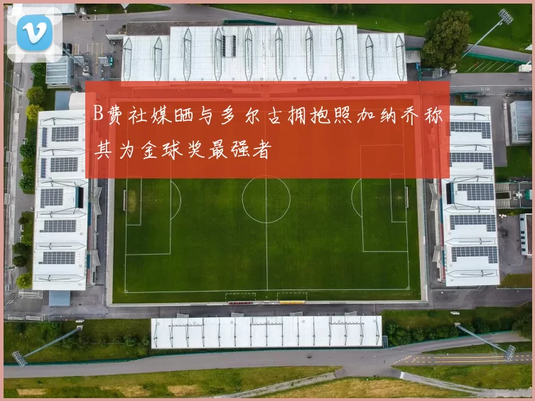 B费社媒晒与多尔古拥抱照加纳乔称其为金球奖最强者