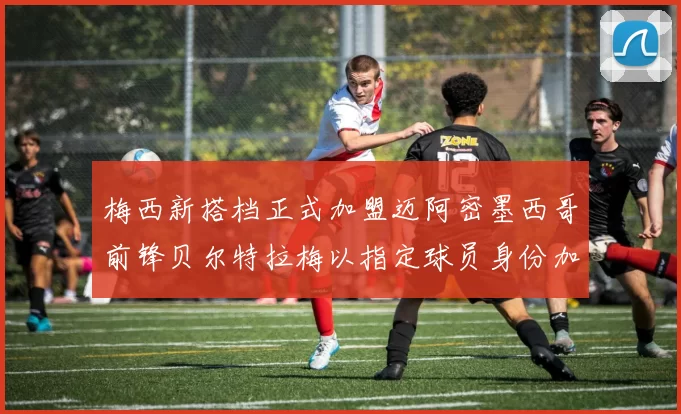 梅西新搭档正式加盟迈阿密墨西哥前锋贝尔特拉梅以指定球员身份加盟