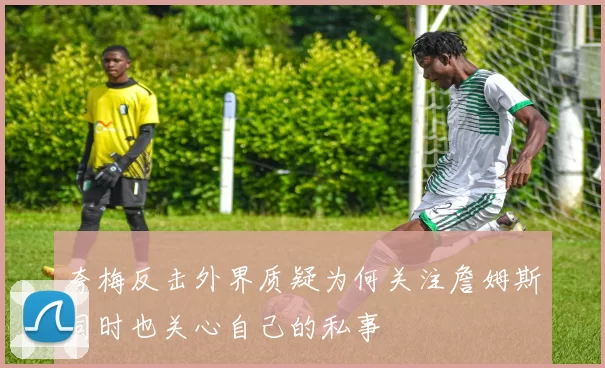 夸梅反击外界质疑为何关注詹姆斯同时也关心自己的私事