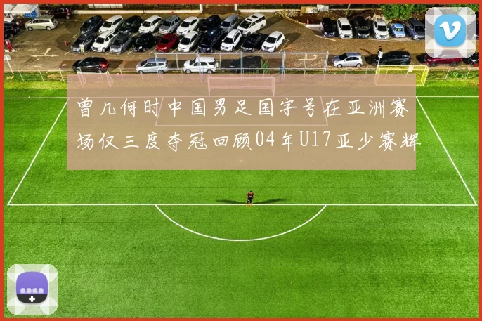 曾几何时中国男足国字号在亚洲赛场仅三度夺冠回顾04年U17亚少赛辉煌时刻