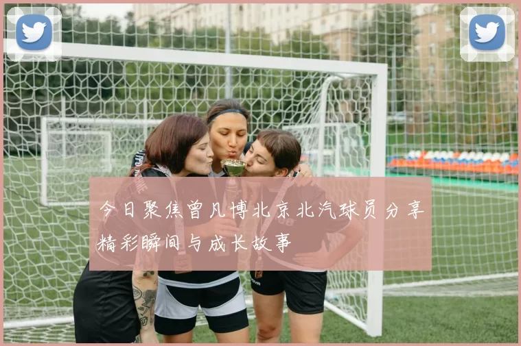 今日聚焦曾凡博北京北汽球员分享精彩瞬间与成长故事